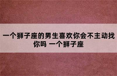 一个狮子座的男生喜欢你会不主动找你吗 一个狮子座